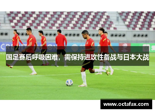 国足赛后呼吸困难，需保持进攻性备战与日本大战