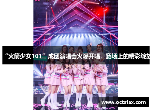 “火箭少女101”成团演唱会火爆开唱，赛场上的精彩绽放