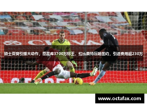 骑士夏窗引援大动作，恩昆库3700万标王、拉比奥特压哨签约，引进费用超230万
